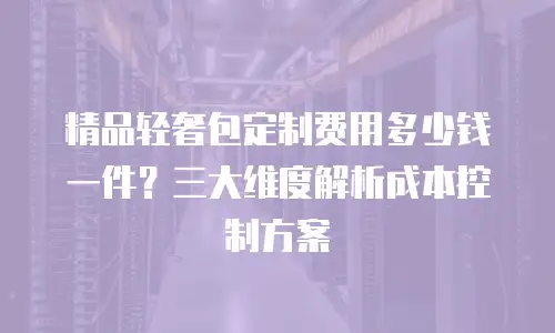 精品轻奢包定制费用多少钱一件？三大维度解析成本控制方案