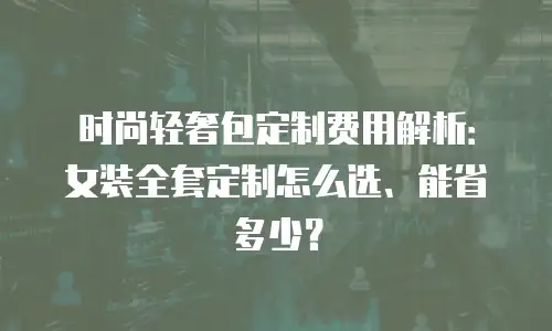 时尚轻奢包定制费用解析：女装全套定制怎么选、能省多少？