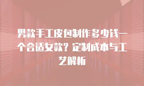 男款手工皮包制作多少钱一个合适女款？定制成本与工艺解析