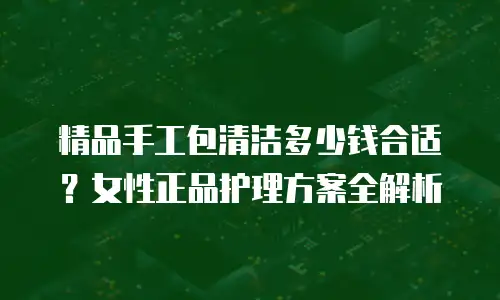 精品手工包清洁多少钱合适？女性正品护理方案全解析