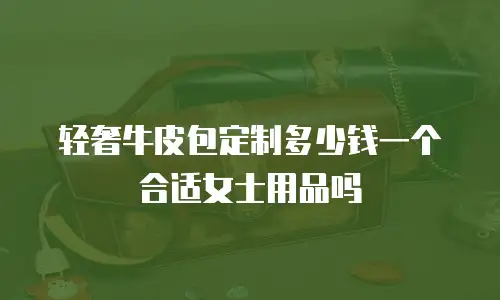 轻奢牛皮包定制多少钱一个合适女士用品吗