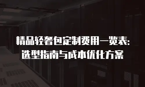 精品轻奢包定制费用一览表：选型指南与成本优化方案