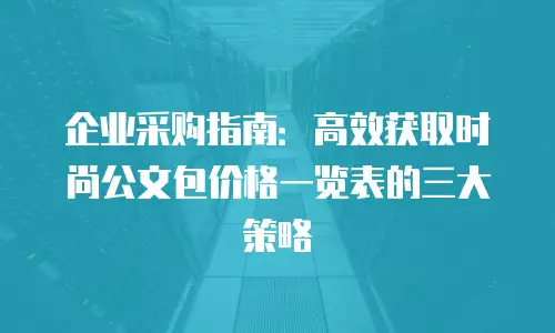 企业采购指南：高效获取时尚公文包价格一览表的三大策略