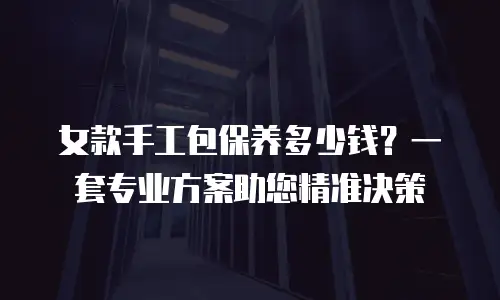 女款手工包保养多少钱？一套专业方案助您精准决策