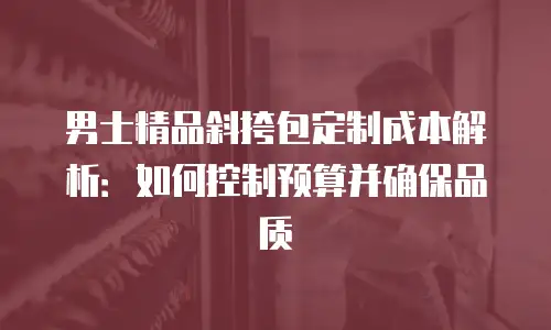 男士精品斜挎包定制成本解析：如何控制预算并确保品质