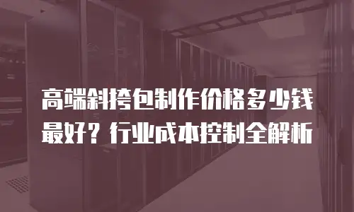 高端斜挎包制作价格多少钱最好？行业成本控制全解析