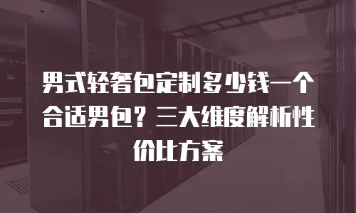 男式轻奢包定制多少钱一个合适男包？三大维度解析性价比方案