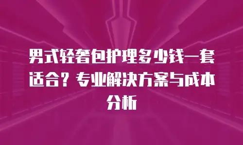 男式轻奢包护理多少钱一套适合？专业解决方案与成本分析