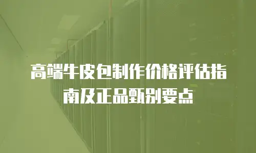高端牛皮包制作价格评估指南及正品甄别要点
