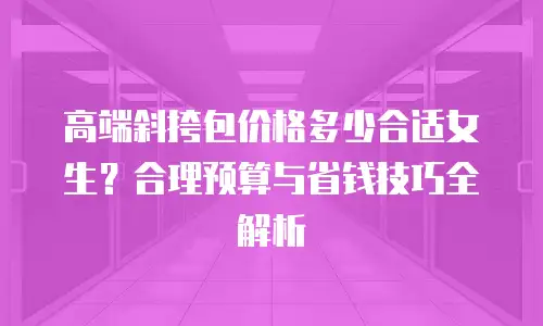 高端斜挎包价格多少合适女生？合理预算与省钱技巧全解析