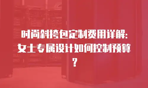 时尚斜挎包定制费用详解：女士专属设计如何控制预算？