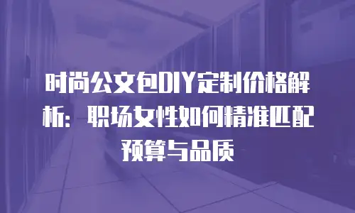 时尚公文包DIY定制价格解析：职场女性如何精准匹配预算与品质