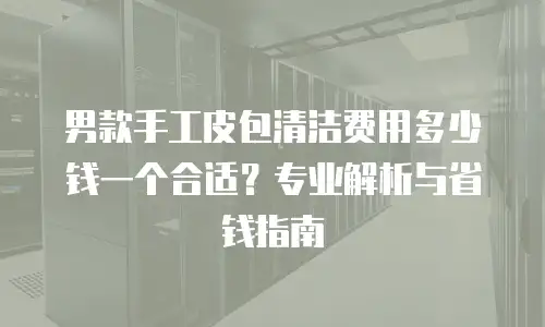 男款手工皮包清洁费用多少钱一个合适？专业解析与省钱指南