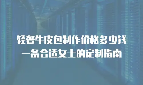 轻奢牛皮包制作价格多少钱一条合适女士的定制指南