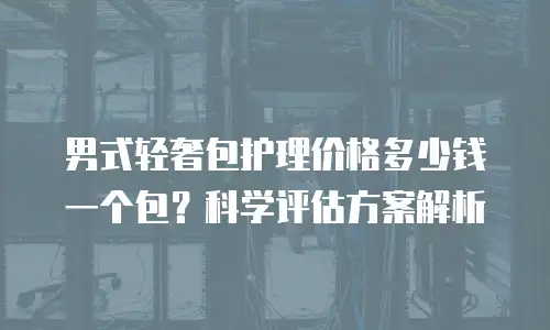 男式轻奢包护理价格多少钱一个包？科学评估方案解析