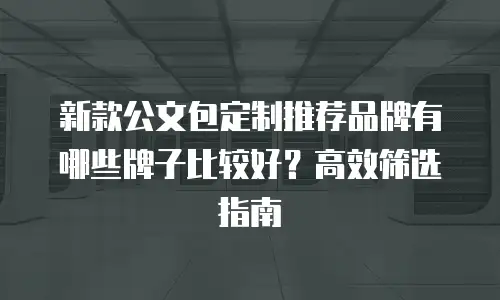 新款公文包定制推荐品牌有哪些牌子比较好？高效筛选指南