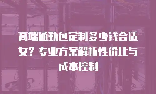 高端通勤包定制多少钱合适女？专业方案解析性价比与成本控制