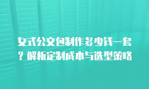 女式公文包制作多少钱一套？解析定制成本与选型策略