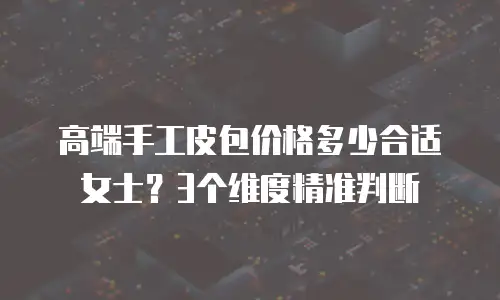 高端手工皮包价格多少合适女士？3个维度精准判断