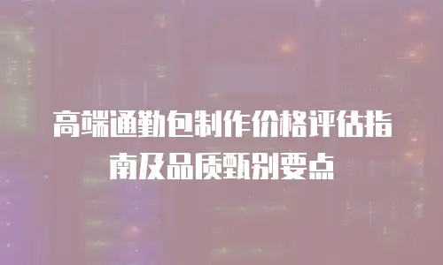 高端通勤包制作价格评估指南及品质甄别要点
