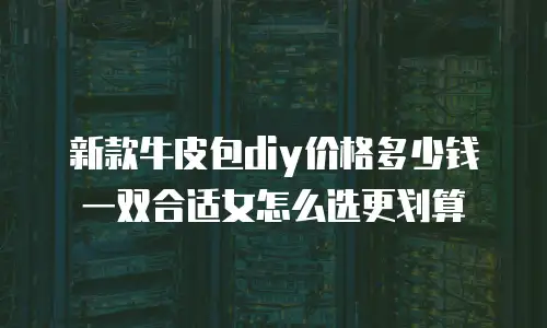 新款牛皮包diy价格多少钱一双合适女怎么选更划算