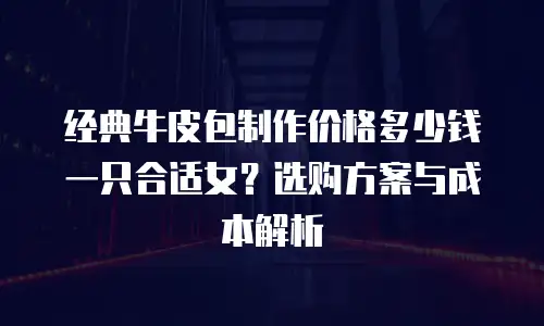 经典牛皮包制作价格多少钱一只合适女？选购方案与成本解析