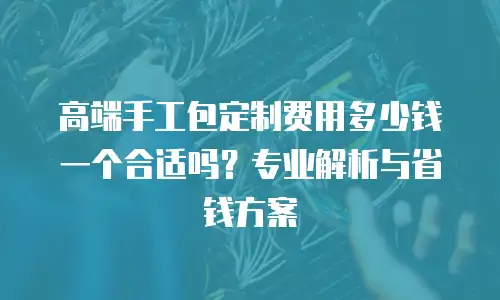 高端手工包定制费用多少钱一个合适吗？专业解析与省钱方案