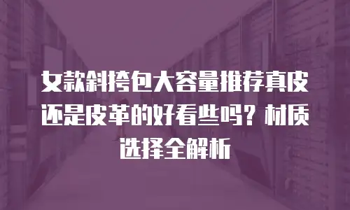 女款斜挎包大容量推荐真皮还是皮革的好看些吗？材质选择全解析
