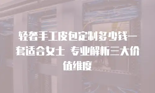 轻奢手工皮包定制多少钱一套适合女士 专业解析三大价值维度