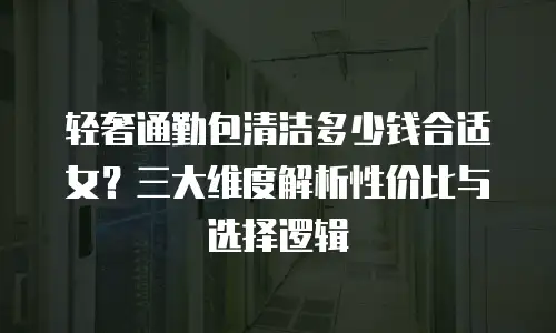 轻奢通勤包清洁多少钱合适女？三大维度解析性价比与选择逻辑