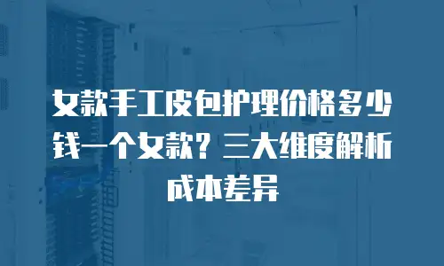 女款手工皮包护理价格多少钱一个女款？三大维度解析成本差异
