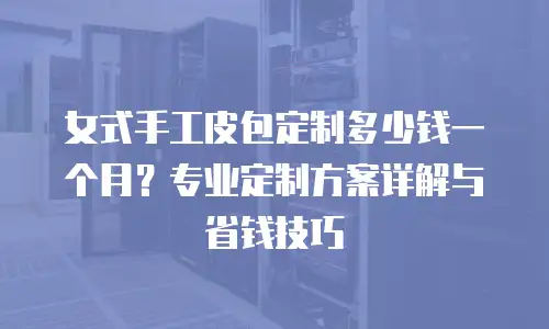 女式手工皮包定制多少钱一个月？专业定制方案详解与省钱技巧