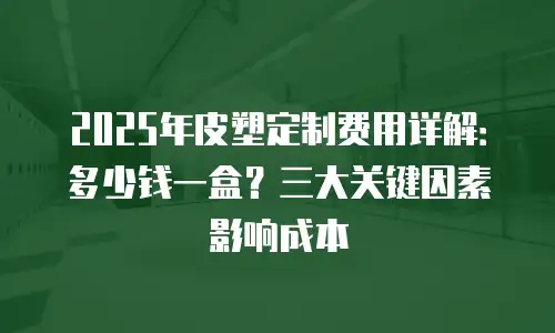 2025年皮塑定制费用详解：多少钱一盒？三大关键因素影响成本
