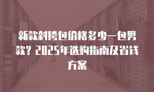 新款斜挎包价格多少一包男款？2025年选购指南及省钱方案