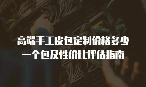 高端手工皮包定制价格多少一个包及性价比评估指南