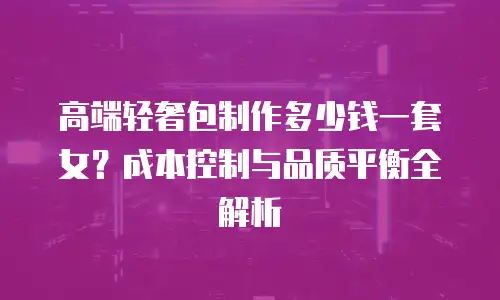 高端轻奢包制作多少钱一套女？成本控制与品质平衡全解析