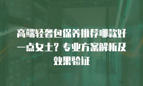 高端轻奢包保养推荐哪款好一点女士？专业方案解析及效果验证