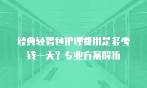 经典轻奢包护理费用是多少钱一天？专业方案解析