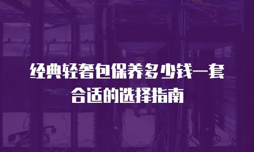 经典轻奢包保养多少钱一套合适的选择指南