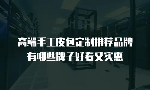 高端手工皮包定制推荐品牌有哪些牌子好看又实惠
