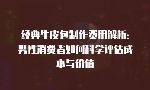 经典牛皮包制作费用解析：男性消费者如何科学评估成本与价值