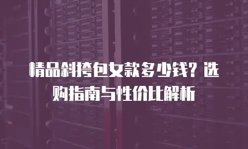 精品斜挎包女款多少钱？选购指南与性价比解析