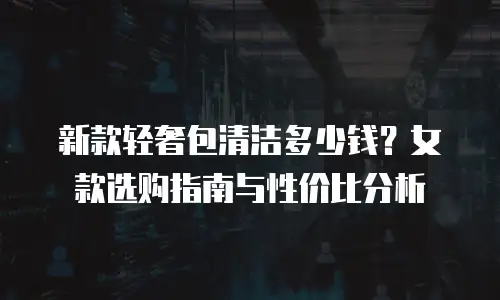 新款轻奢包清洁多少钱？女款选购指南与性价比分析