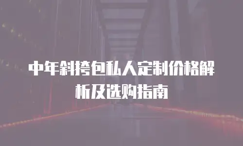 中年斜挎包私人定制价格解析及选购指南