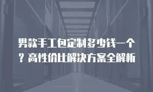 男款手工包定制多少钱一个？高性价比解决方案全解析
