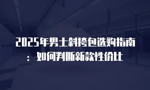 2025年男士斜挎包选购指南：如何判断新款性价比