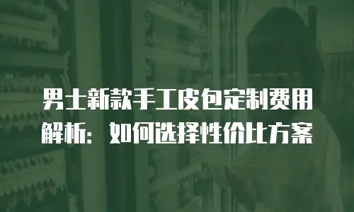 男士新款手工皮包定制费用解析：如何选择性价比方案