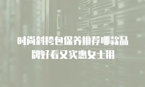 时尚斜挎包保养推荐哪款品牌好看又实惠女士用