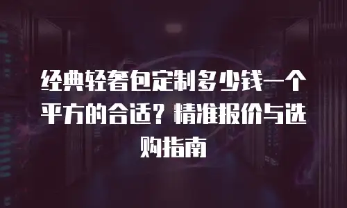 经典轻奢包定制多少钱一个平方的合适？精准报价与选购指南