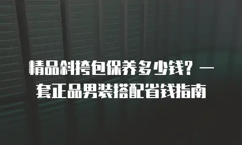 精品斜挎包保养多少钱？一套正品男装搭配省钱指南
